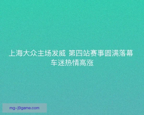 上海大众主场发威 第四站赛事圆满落幕 车迷热情高涨